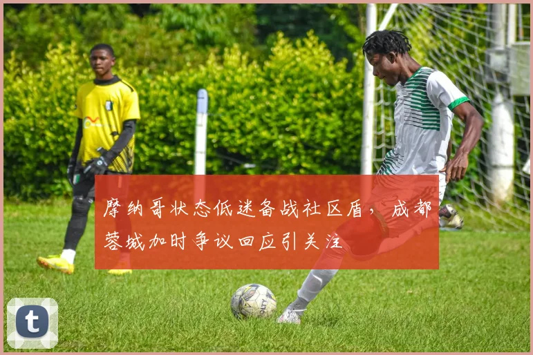 摩纳哥状态低迷备战社区盾，成都蓉城加时争议回应引关注