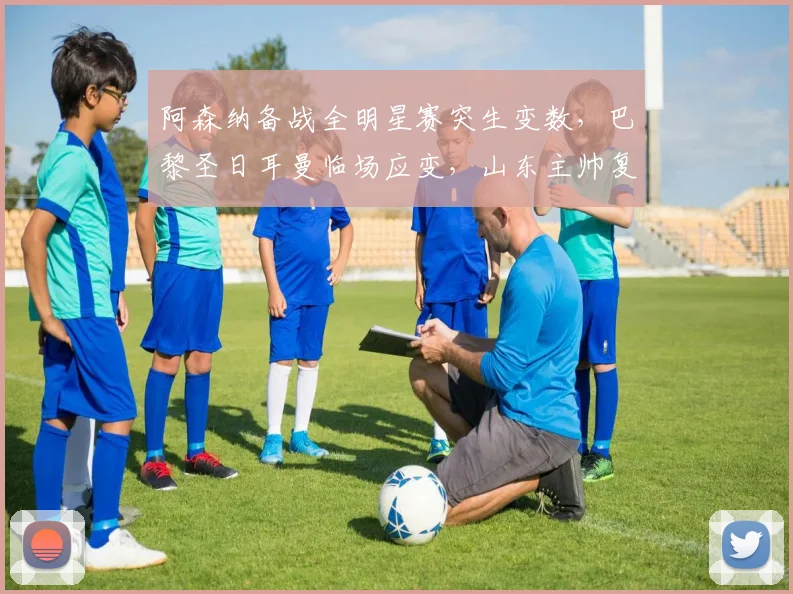阿森纳备战全明星赛突生变数，巴黎圣日耳曼临场应变，山东主帅复盘社