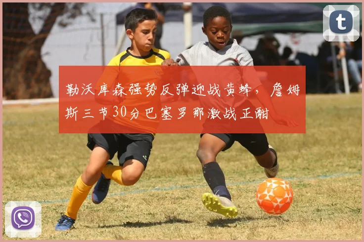 勒沃库森强势反弹迎战黄蜂，詹姆斯三节30分巴塞罗那激战正酣