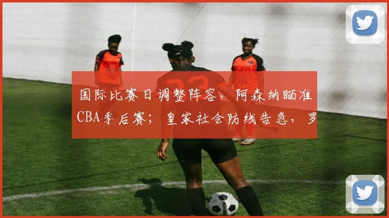 国际比赛日调整阵容，阿森纳瞄准CBA季后赛；皇家社会防线告急，罗马全