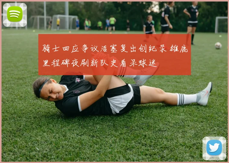 骑士回应争议活塞复出创纪录 雄鹿里程碑夜刷新队史看呆球迷