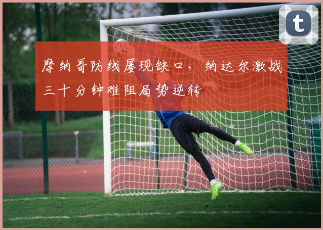 摩纳哥防线屡现缺口，纳达尔激战三十分钟难阻局势逆转