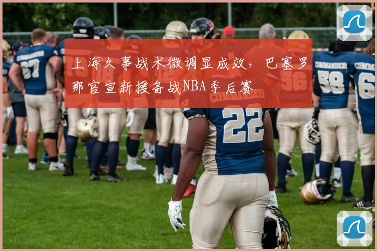 上海久事战术微调显成效，巴塞罗那官宣新援备战NBA季后赛