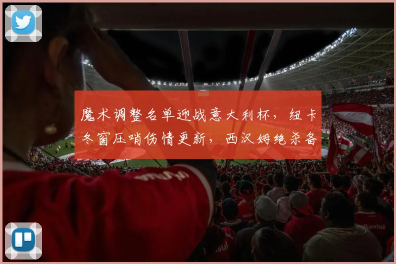 魔术调整名单迎战意大利杯，纽卡冬窗压哨伤情更新，西汉姆绝杀备战欧