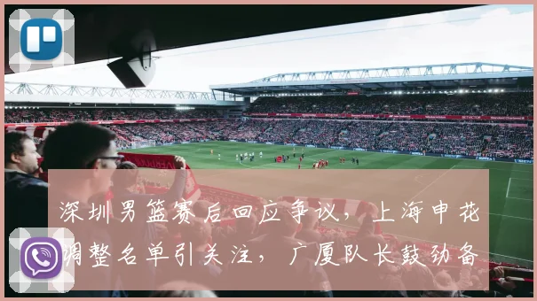 深圳男篮赛后回应争议，上海申花调整名单引关注，广厦队长鼓劲备战