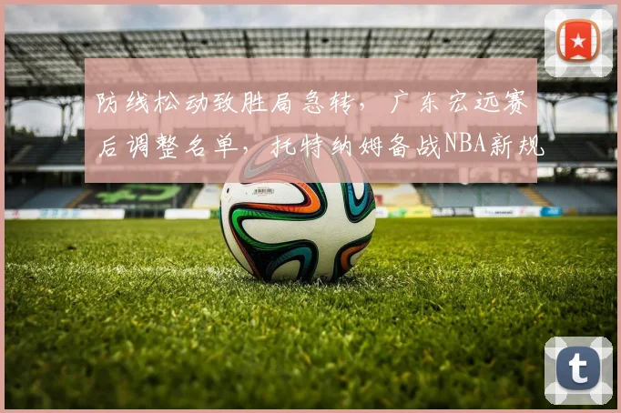 防线松动致胜局急转，广东宏远赛后调整名单，托特纳姆备战NBA新规显